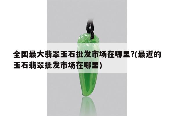 全国最大翡翠玉石批发市场在哪里?(最近的玉石翡翠批发市场在哪里)