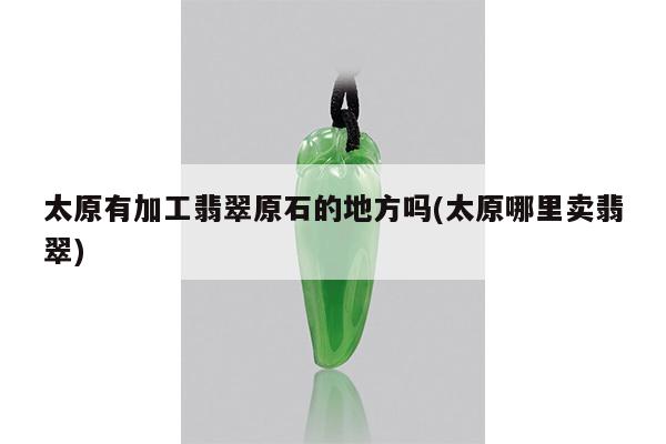 太原有加工翡翠原石的地方吗(太原哪里卖翡翠)