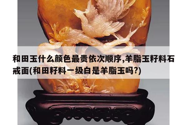 和田玉什么颜色最贵依次顺序,羊脂玉籽料石戒面(和田籽料一级白是羊脂玉吗?)