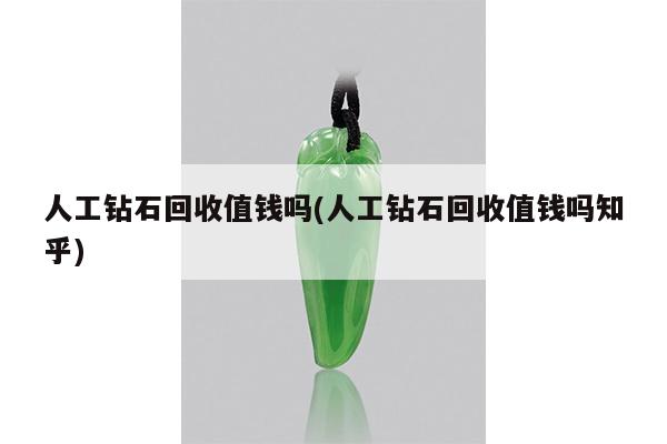 人工钻石回收值钱吗(人工钻石回收值钱吗知乎)
