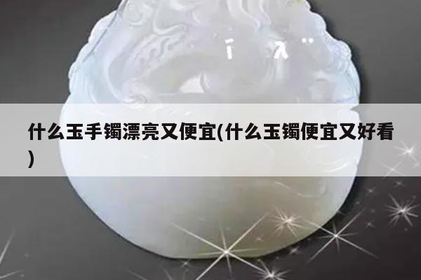 什么玉手镯漂亮又便宜(什么玉镯便宜又好看)