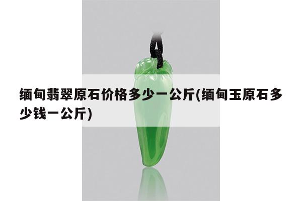 缅甸翡翠原石价格多少一公斤(缅甸玉原石多少钱一公斤)