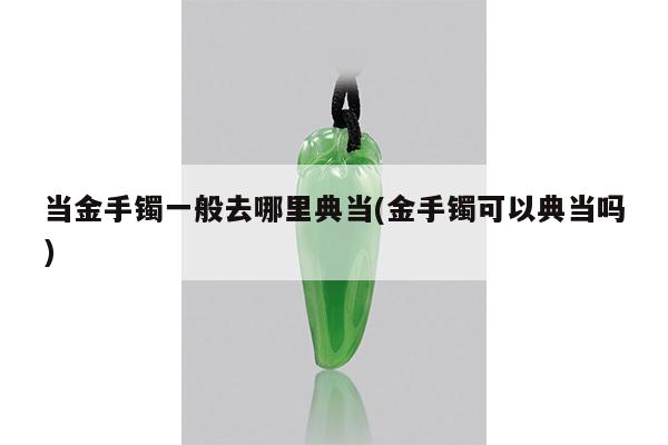 当金手镯一般去哪里典当(金手镯可以典当吗)