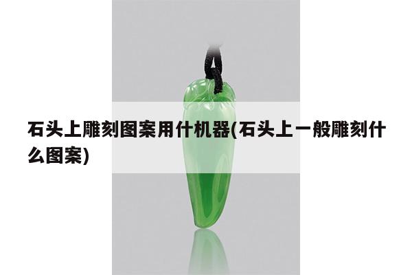 石头上雕刻图案用什机器(石头上一般雕刻什么图案)
