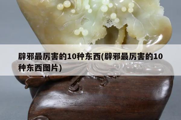 辟邪最厉害的10种东西(辟邪最厉害的10种东西图片)