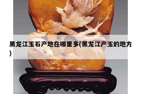 黑龙江玉石产地在哪里多(黑龙江产玉的地方)