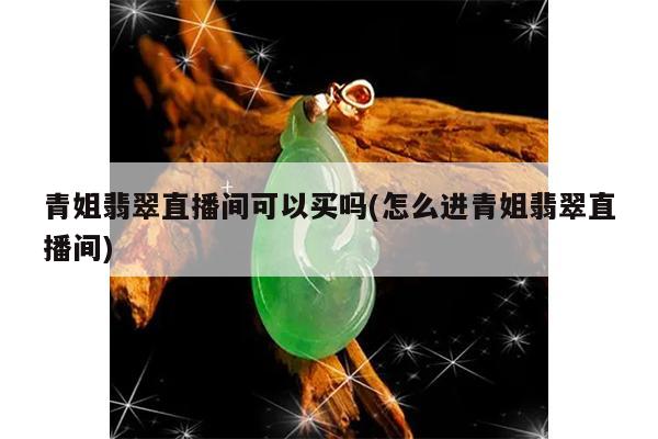 青姐翡翠直播间可以买吗(怎么进青姐翡翠直播间)