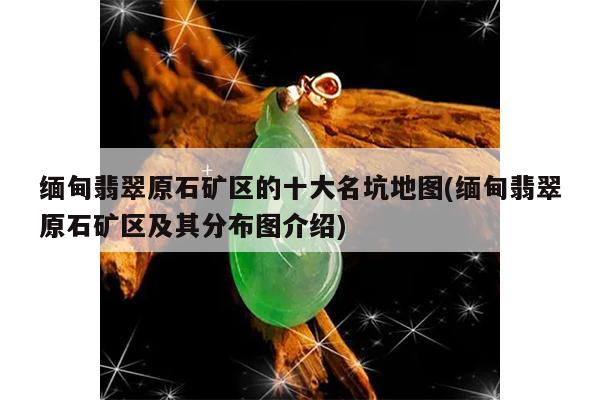 缅甸翡翠原石矿区的十大名坑地图(缅甸翡翠原石矿区及其分布图介绍)