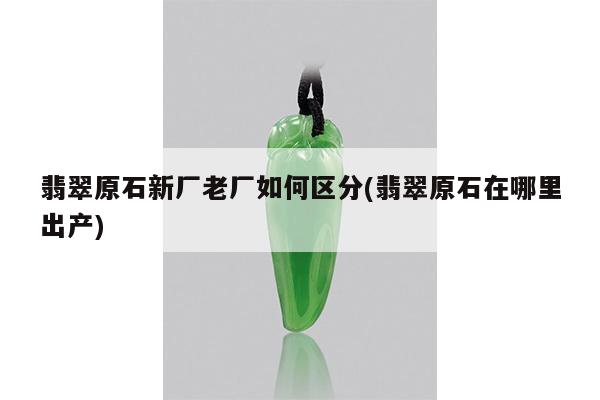 翡翠原石新厂老厂如何区分(翡翠原石在哪里出产)