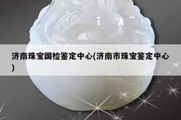 济南珠宝国检鉴定中心(济南市珠宝鉴定中心)