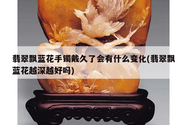 翡翠飘蓝花手镯戴久了会有什么变化(翡翠飘蓝花越深越好吗)