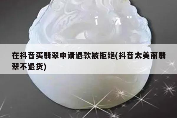 在抖音买翡翠申请退款被拒绝(抖音太美丽翡翠不退货)
