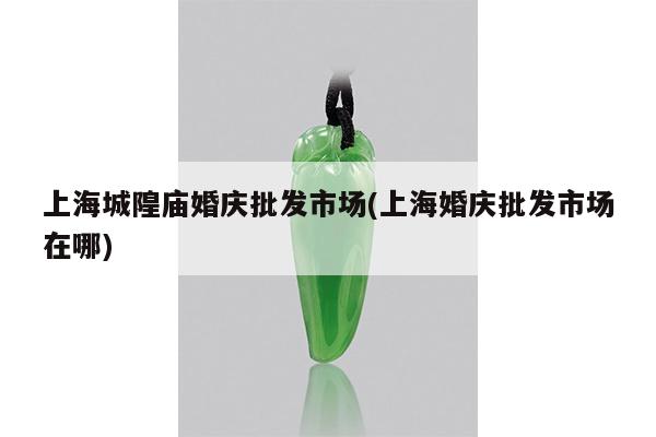 上海城隍庙婚庆批发市场(上海婚庆批发市场在哪)
