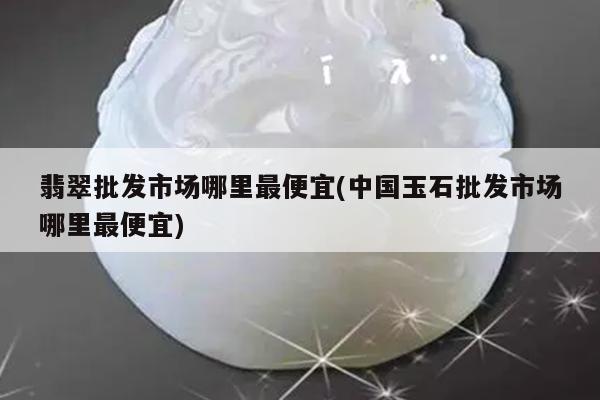 翡翠批发市场哪里最便宜(中国玉石批发市场哪里最便宜)