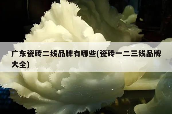 广东瓷砖二线品牌有哪些(瓷砖一二三线品牌大全)