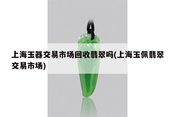 上海玉器交易市场回收翡翠吗(上海玉佩翡翠交易市场)