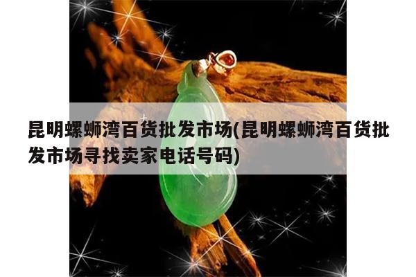 昆明螺蛳湾百货批发市场(昆明螺蛳湾百货批发市场寻找卖家电话号码)