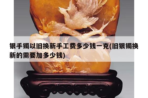 银手镯以旧换新手工费多少钱一克(旧银镯换新的需要加多少钱)