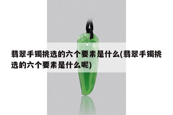 翡翠手镯挑选的六个要素是什么(翡翠手镯挑选的六个要素是什么呢)