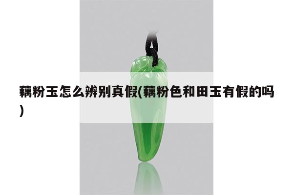 藕粉玉怎么辨别真假(藕粉色和田玉有假的吗)