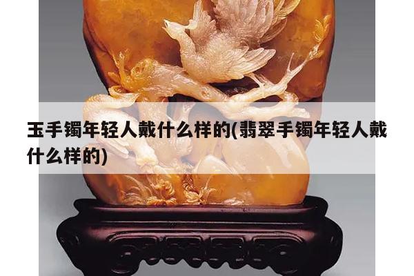玉手镯年轻人戴什么样的(翡翠手镯年轻人戴什么样的)