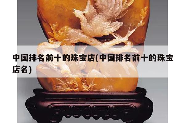 中国排名前十的珠宝店(中国排名前十的珠宝店名)