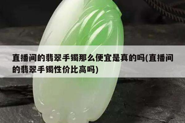 直播间的翡翠手镯那么便宜是真的吗(直播间的翡翠手镯性价比高吗)