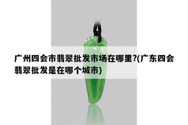 广州四会市翡翠批发市场在哪里?(广东四会翡翠批发是在哪个城市)