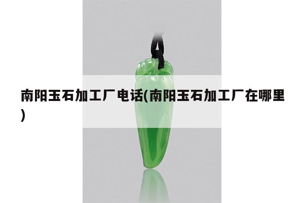南阳玉石加工厂电话(南阳玉石加工厂在哪里)