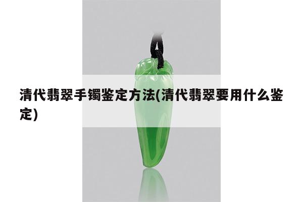 清代翡翠手镯鉴定方法(清代翡翠要用什么鉴定)