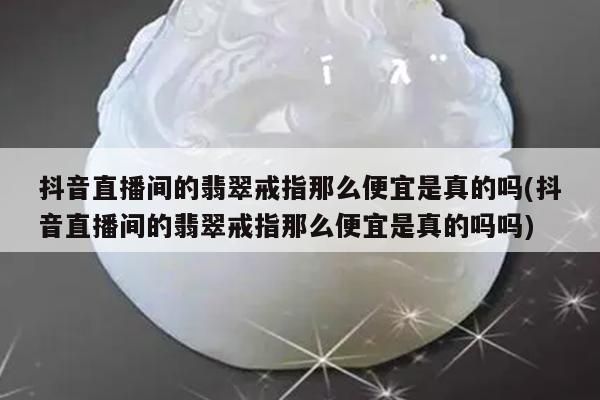 抖音直播间的翡翠戒指那么便宜是真的吗(抖音直播间的翡翠戒指那么便宜是真的吗吗)