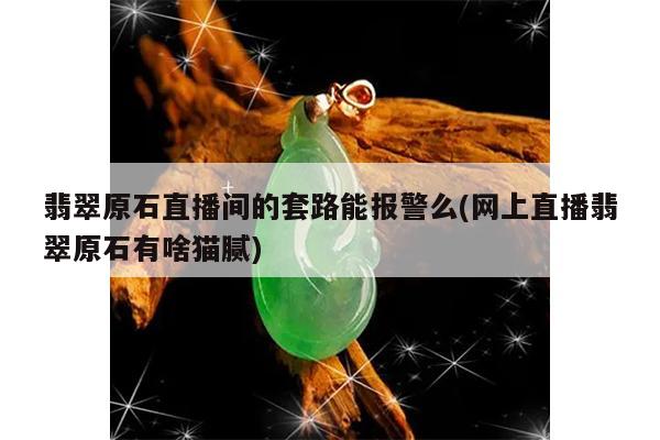 翡翠原石直播间的套路能报警么(网上直播翡翠原石有啥猫腻)