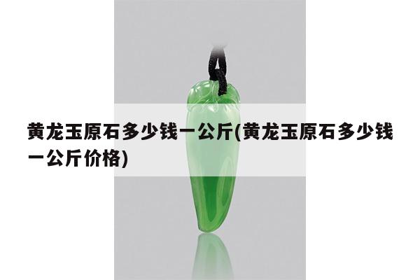 黄龙玉原石多少钱一公斤(黄龙玉原石多少钱一公斤价格)