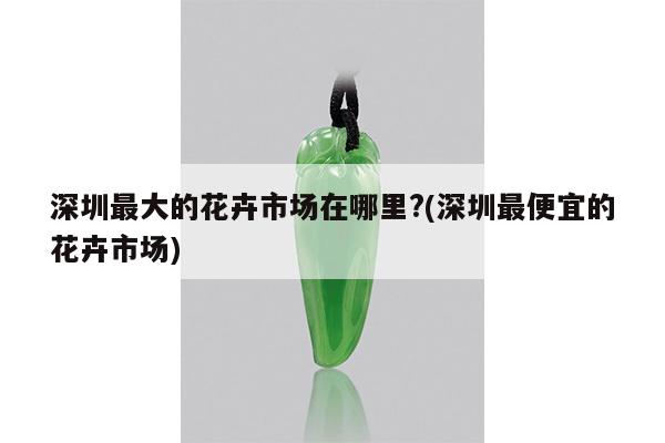 深圳最大的花卉市场在哪里?(深圳最便宜的花卉市场)