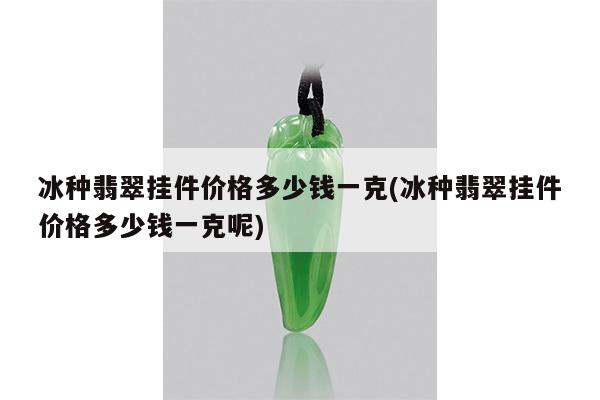 冰种翡翠挂件价格多少钱一克(冰种翡翠挂件价格多少钱一克呢)