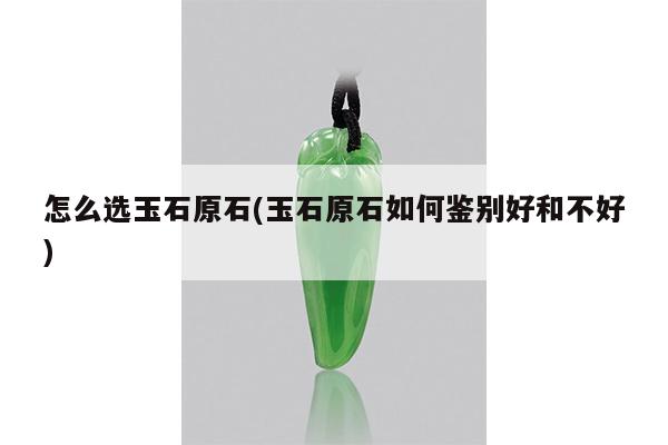 怎么选玉石原石(玉石原石如何鉴别好和不好)