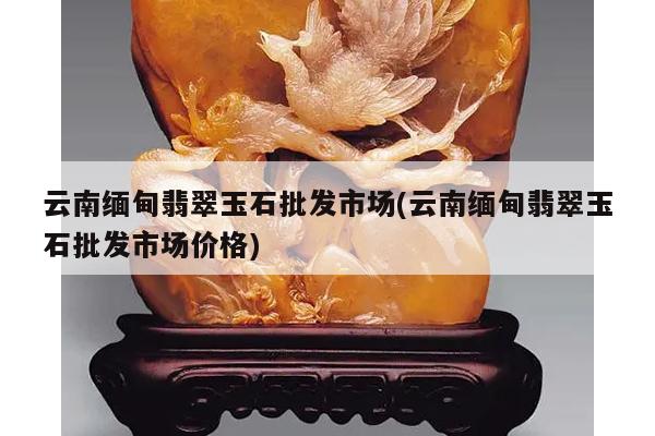 云南缅甸翡翠玉石批发市场(云南缅甸翡翠玉石批发市场价格)