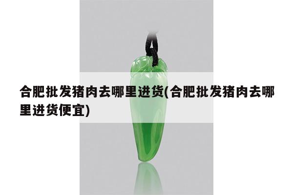 合肥批发猪肉去哪里进货(合肥批发猪肉去哪里进货便宜)