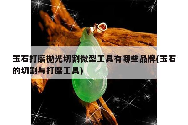玉石打磨抛光切割微型工具有哪些品牌(玉石的切割与打磨工具)