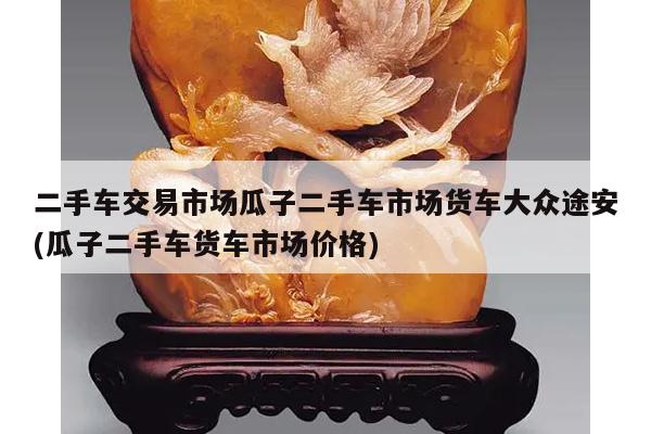 二手车交易市场瓜子二手车市场货车大众途安(瓜子二手车货车市场价格)