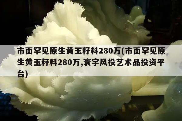 市面罕见原生黄玉籽料280万(市面罕见原生黄玉籽料280万,寰宇风投艺术品投资平台)