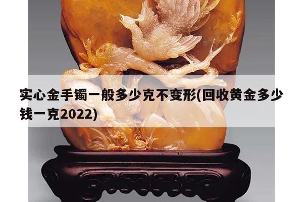 实心金手镯一般多少克不变形(回收黄金多少钱一克2022)