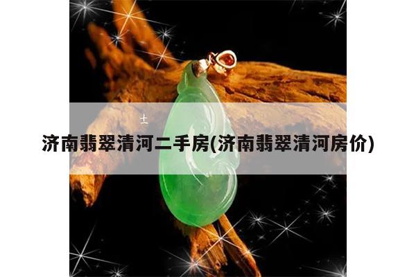 济南翡翠清河二手房(济南翡翠清河房价)