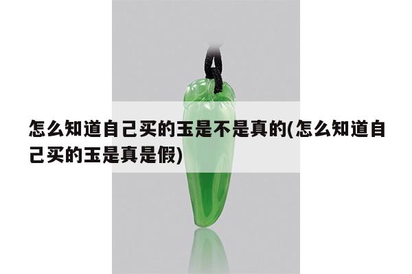 怎么知道自己买的玉是不是真的(怎么知道自己买的玉是真是假)