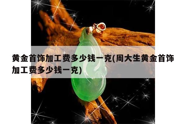 黄金首饰加工费多少钱一克(周大生黄金首饰加工费多少钱一克)