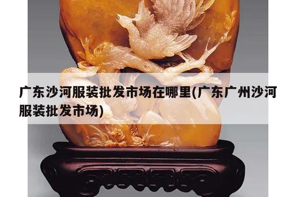 广东沙河服装批发市场在哪里(广东广州沙河服装批发市场)