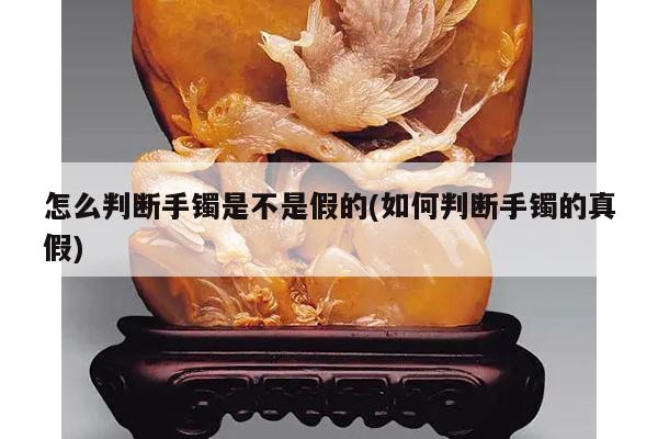 怎么判断手镯是不是假的(如何判断手镯的真假)