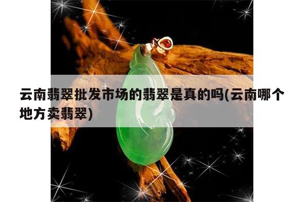 云南翡翠批发市场的翡翠是真的吗(云南哪个地方卖翡翠)