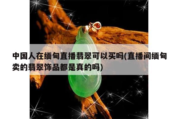 中国人在缅甸直播翡翠可以买吗(直播间缅甸卖的翡翠饰品都是真的吗)
