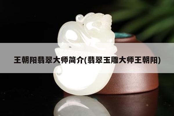 王朝阳翡翠大师简介(翡翠玉雕大师王朝阳)